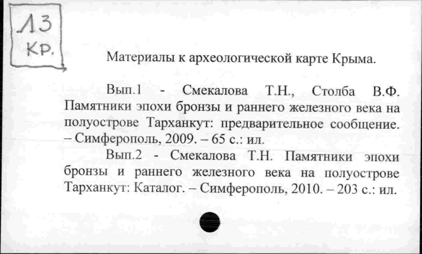 ﻿из
KP. —J
Материалы к археологической карте Крыма.
Вып.1 - Смекалова Т.Н., Столба В.Ф. Памятники эпохи бронзы и раннего железного века на полуострове Тарханкут: предварительное сообщение. - Симферополь, 2009. - 65 с.: ил.
Вып.2 - Смекалова Т.Н. Памятники эпохи бронзы и раннего железного века на полуострове Тарханкут: Каталог. - Симферополь, 2010.-203 с.: ил.